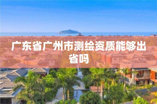 广东省广州市测绘资质能够出省吗