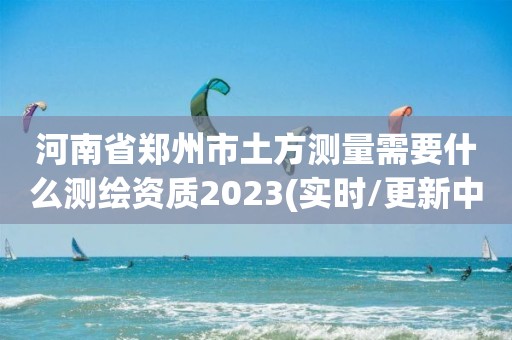 河南省郑州市土方测量需要什么测绘资质2023(实时/更新中)