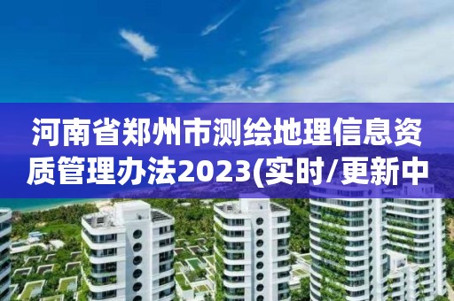 河南省郑州市测绘地理信息资质管理办法2023(实时/更新中)