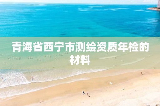 青海省西宁市测绘资质年检的材料