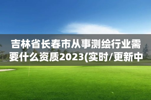 吉林省长春市从事测绘行业需要什么资质2023(实时/更新中)