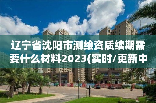 辽宁省沈阳市测绘资质续期需要什么材料2023(实时/更新中)