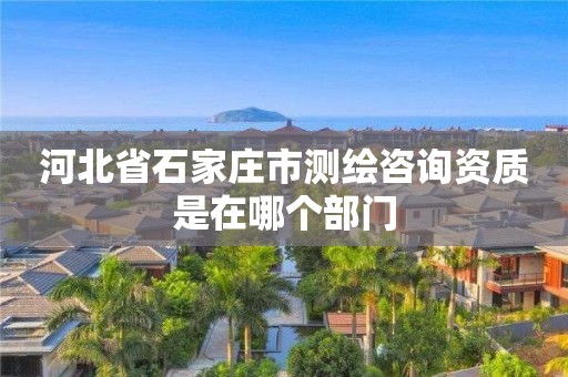 河北省石家庄市测绘咨询资质是在哪个部门