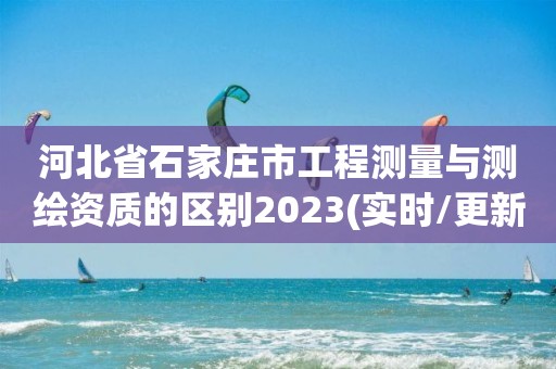 河北省石家庄市工程测量与测绘资质的区别2023(实时/更新中)