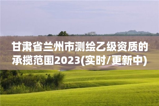 甘肃省兰州市测绘乙级资质的承揽范围2023(实时/更新中)