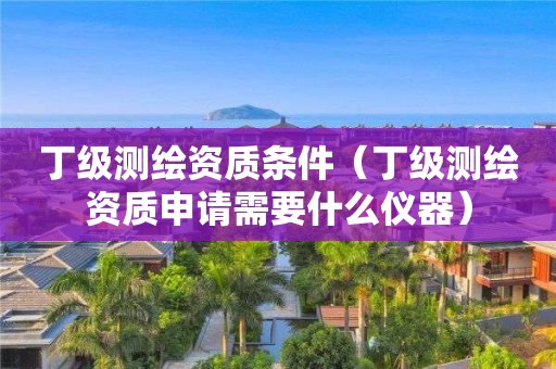 丁级测绘资质条件（丁级测绘资质申请需要什么仪器）