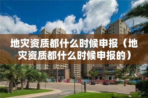 地灾资质都什么时候申报（地灾资质都什么时候申报的）