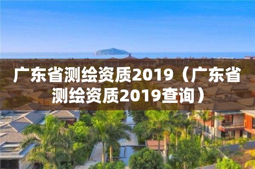 广东省测绘资质2019（广东省测绘资质2019查询）