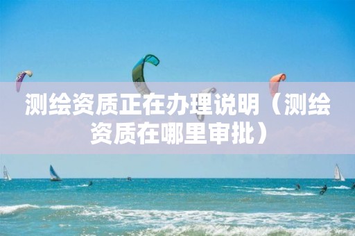 测绘资质正在办理说明（测绘资质在哪里审批）