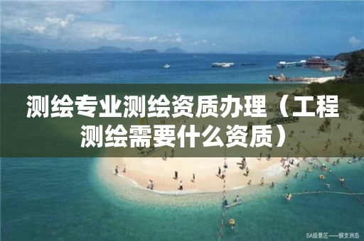 测绘专业测绘资质办理（工程测绘需要什么资质）