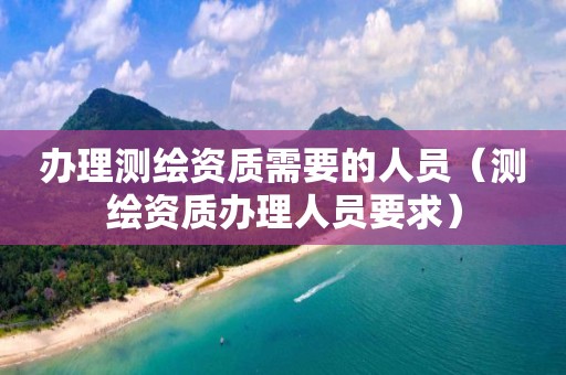 办理测绘资质需要的人员（测绘资质办理人员要求）