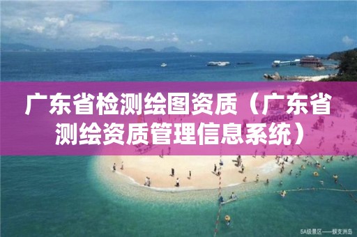 广东省检测绘图资质（广东省测绘资质管理信息系统）