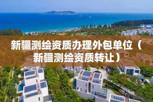 新疆测绘资质办理外包单位（新疆测绘资质转让）