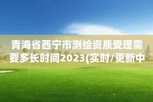 青海省西宁市测绘资质受理需要多长时间2023(实时/更新中)