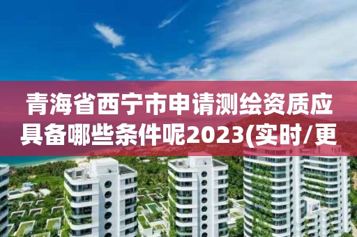 青海省西宁市申请测绘资质应具备哪些条件呢2023(实时/更新中)