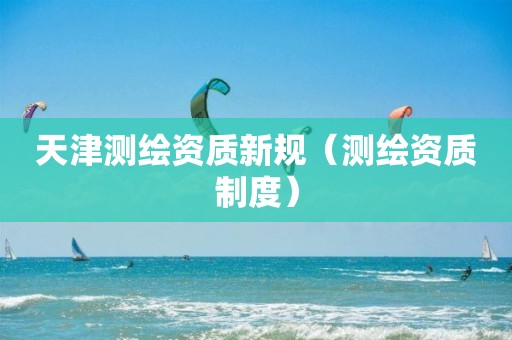 天津测绘资质新规（测绘资质制度）