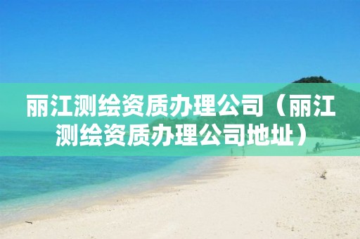 丽江测绘资质办理公司（丽江测绘资质办理公司地址）