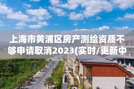 上海市黄浦区房产测绘资质不够申请取消2023(实时/更新中)