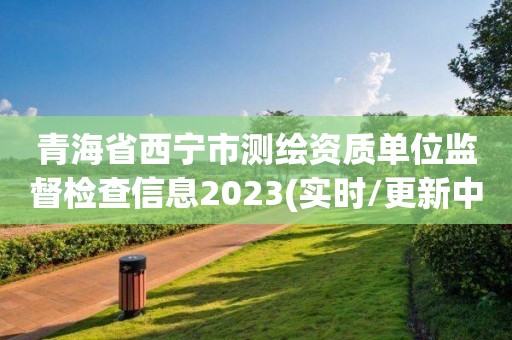 青海省西宁市测绘资质单位监督检查信息2023(实时/更新中)