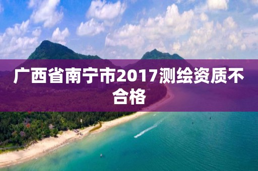 广西省南宁市2017测绘资质不合格