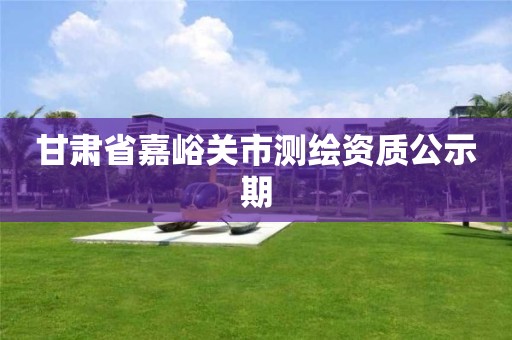 甘肃省嘉峪关市测绘资质公示期