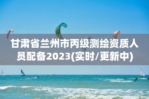 甘肃省兰州市丙级测绘资质人员配备2023(实时/更新中)