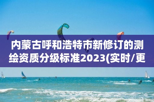 内蒙古呼和浩特市新修订的测绘资质分级标准2023(实时/更新中)