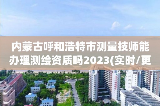 内蒙古呼和浩特市测量技师能办理测绘资质吗2023(实时/更新中)