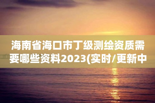 海南省海口市丁级测绘资质需要哪些资料2023(实时/更新中)