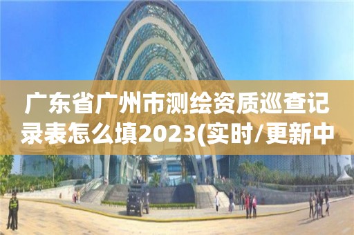 广东省广州市测绘资质巡查记录表怎么填2023(实时/更新中)