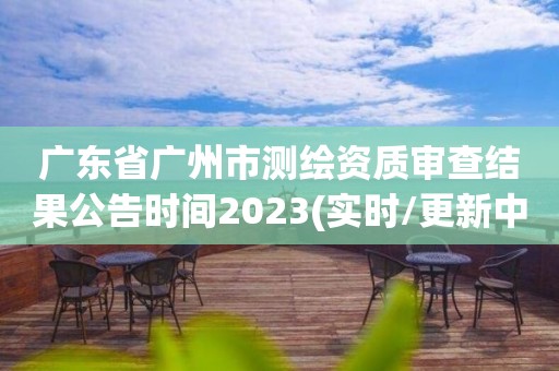 广东省广州市测绘资质审查结果公告时间2023(实时/更新中)