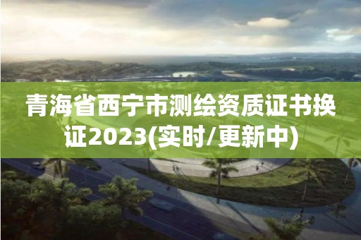 青海省西宁市测绘资质证书换证2023(实时/更新中)