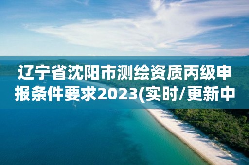 辽宁省沈阳市测绘资质丙级申报条件要求2023(实时/更新中)