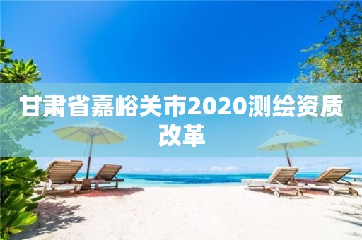 甘肃省嘉峪关市2020测绘资质改革