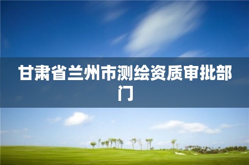 甘肃省兰州市测绘资质审批部门