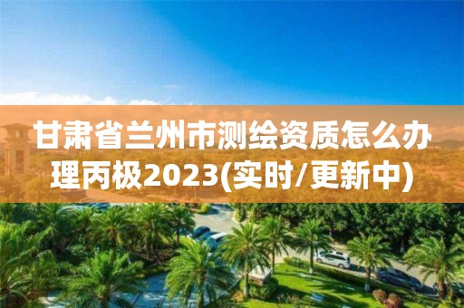 甘肃省兰州市测绘资质怎么办理丙极2023(实时/更新中)