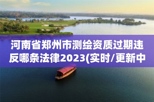 河南省郑州市测绘资质过期违反哪条法律2023(实时/更新中)