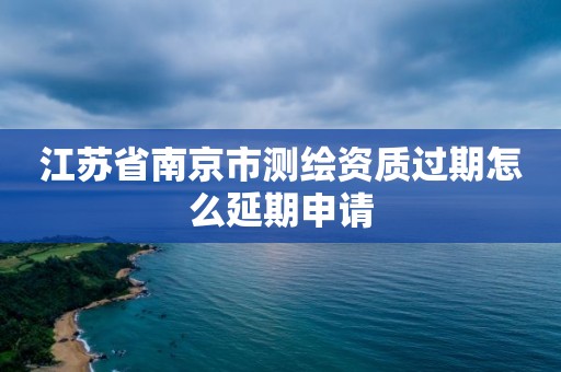 江苏省南京市测绘资质过期怎么延期申请