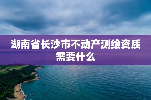 湖南省长沙市不动产测绘资质需要什么