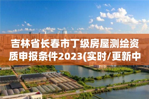 吉林省长春市丁级房屋测绘资质申报条件2023(实时/更新中)