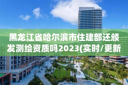 黑龙江省哈尔滨市住建部还颁发测绘资质吗2023(实时/更新中)