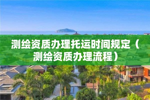 测绘资质办理托运时间规定（测绘资质办理流程）