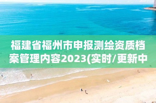 福建省福州市申报测绘资质档案管理内容2023(实时/更新中)