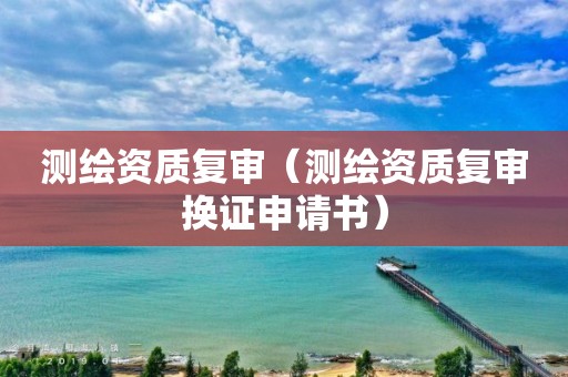 测绘资质复审（测绘资质复审换证申请书）