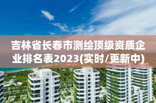 吉林省长春市测绘顶级资质企业排名表2023(实时/更新中)