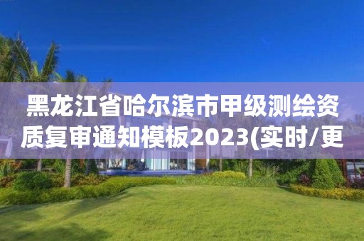 黑龙江省哈尔滨市甲级测绘资质复审通知模板2023(实时/更新中)