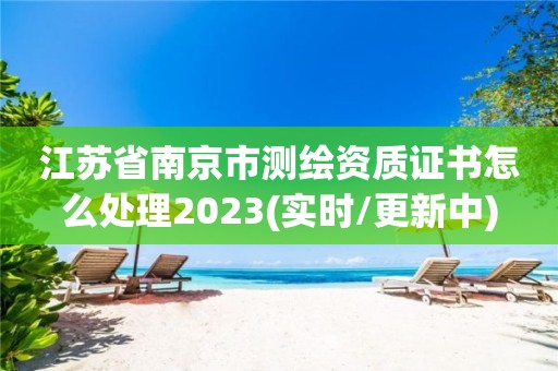 江苏省南京市测绘资质证书怎么处理2023(实时/更新中)