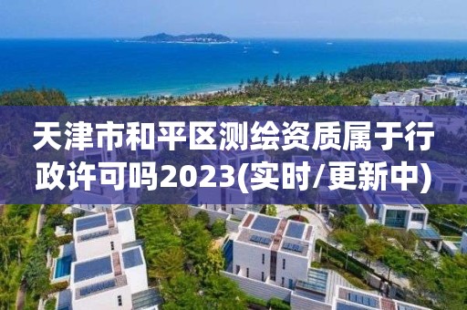 天津市和平区测绘资质属于行政许可吗2023(实时/更新中)