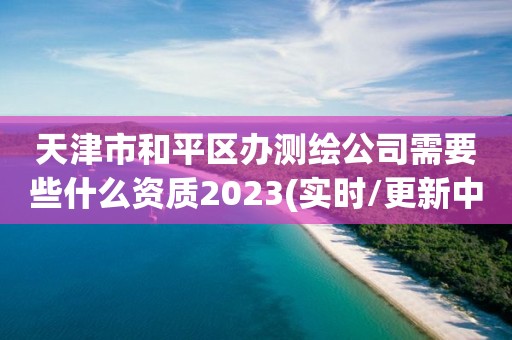 天津市和平区办测绘公司需要些什么资质2023(实时/更新中)