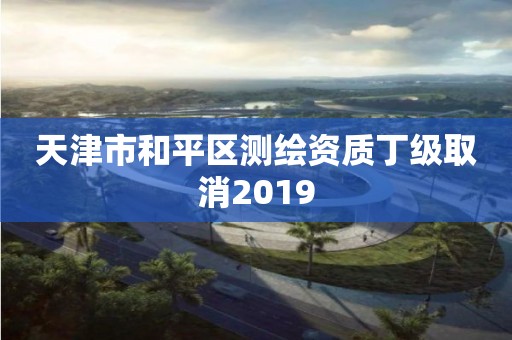 天津市和平区测绘资质丁级取消2019